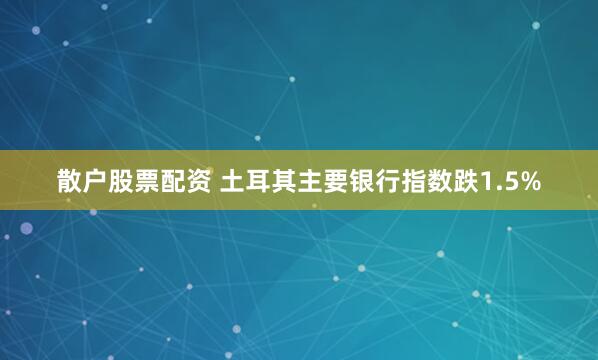 散户股票配资 土耳其主要银行指数跌1.5%
