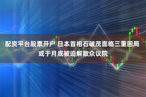 配资平台股票开户 日本首相石破茂面临三重困局 或于月底被迫解散众议院