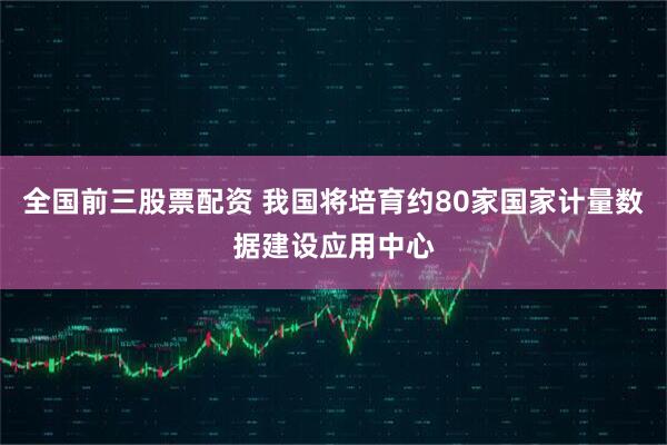 全国前三股票配资 我国将培育约80家国家计量数据建设应用中心
