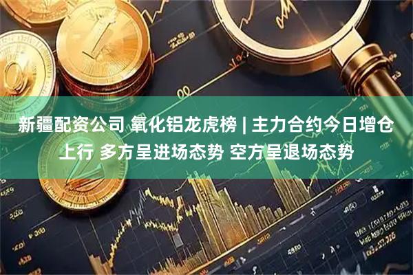 新疆配资公司 氧化铝龙虎榜 | 主力合约今日增仓上行 多方呈进场态势 空方呈退场态势