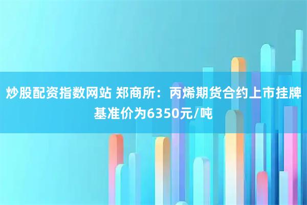 炒股配资指数网站 郑商所：丙烯期货合约上市挂牌基准价为6350元/吨