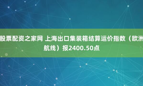 股票配资之家网 上海出口集装箱结算运价指数（欧洲航线）报2400.50点
