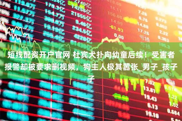 短线配资开户官网 杜宾犬扑向幼童后续！受害者报警却被要求删视频，狗主人极其嚣张_男子_孩子