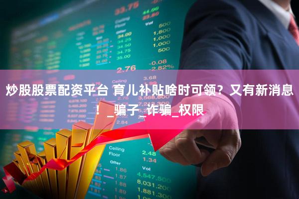 炒股股票配资平台 育儿补贴啥时可领？又有新消息！_骗子_诈骗_权限