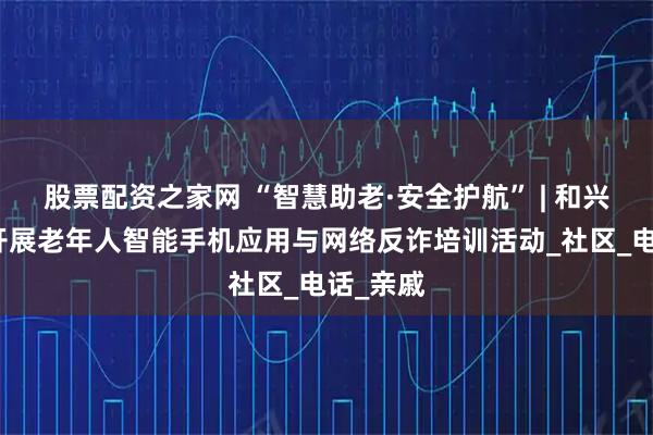 股票配资之家网 “智慧助老·安全护航” | 和兴路街道开展老年人智能手机应用与网络反诈培训活动_社区_电话_亲戚