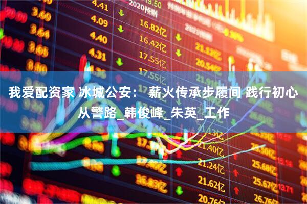 我爱配资家 冰城公安： 薪火传承步履间 践行初心从警路_韩俊峰_朱英_工作