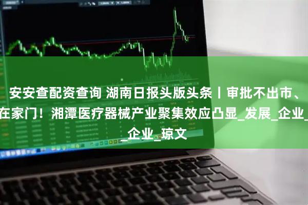 安安查配资查询 湖南日报头版头条丨审批不出市、服务在家门！湘潭医疗器械产业聚集效应凸显_发展_企业_琼文