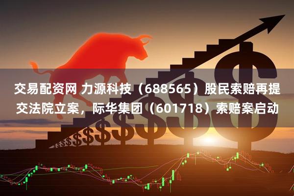 交易配资网 力源科技（688565）股民索赔再提交法院立案，际华集团（601718）索赔案启动