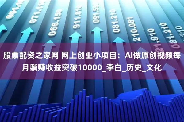 股票配资之家网 网上创业小项目：AI做原创视频每月躺赚收益突破10000_李白_历史_文化