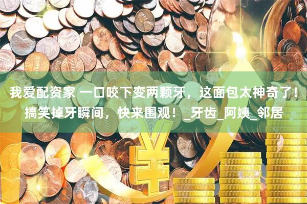我爱配资家 一口咬下变两颗牙，这面包太神奇了！搞笑掉牙瞬间，快来围观！_牙齿_阿姨_邻居