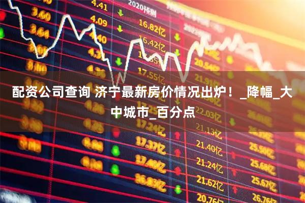 配资公司查询 济宁最新房价情况出炉！_降幅_大中城市_百分点