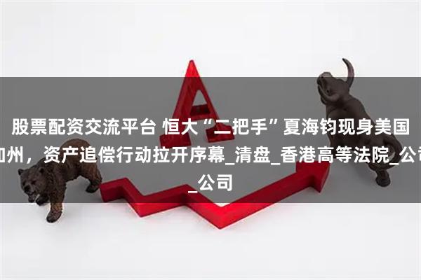 股票配资交流平台 恒大“二把手”夏海钧现身美国加州，资产追偿行动拉开序幕_清盘_香港高等法院_公司