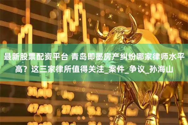 最新股票配资平台 青岛即墨房产纠纷哪家律师水平高？这三家律所值得关注_案件_争议_孙海山