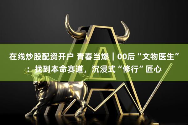 在线炒股配资开户 青春当燃｜00后“文物医生”：找到本命赛道，沉浸式“修行”匠心